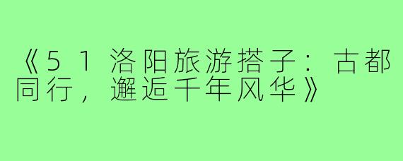 《51洛阳旅游搭子：古都同行，邂逅千年风华》