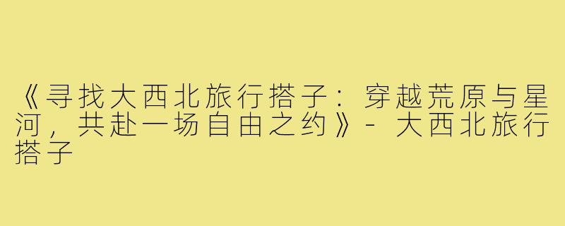《寻找大西北旅行搭子：穿越荒原与星河，共赴一场自由之约》-大西北旅行搭子
