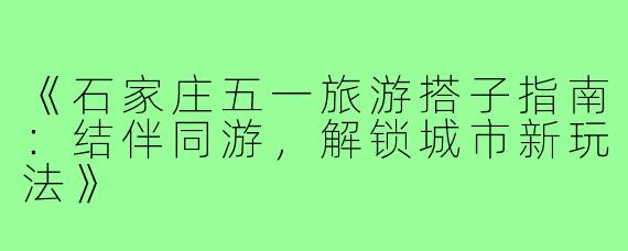 《石家庄五一旅游搭子指南：结伴同游，解锁城市新玩法》