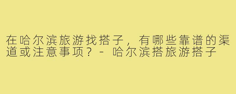 在哈尔滨旅游找搭子,有哪些靠谱的渠道或注意事项?-哈尔滨搭旅游搭子