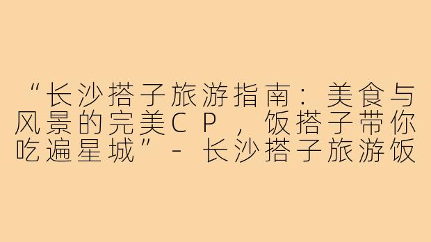 “长沙搭子旅游指南：美食与风景的完美CP，饭搭子带你吃遍星城”