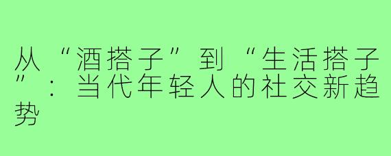 从“酒搭子”到“生活搭子”：当代年轻人的社交新趋势