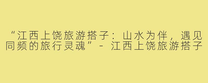 “江西上饶旅游搭子：山水为伴，遇见同频的旅行灵魂”-江西上饶旅游搭子