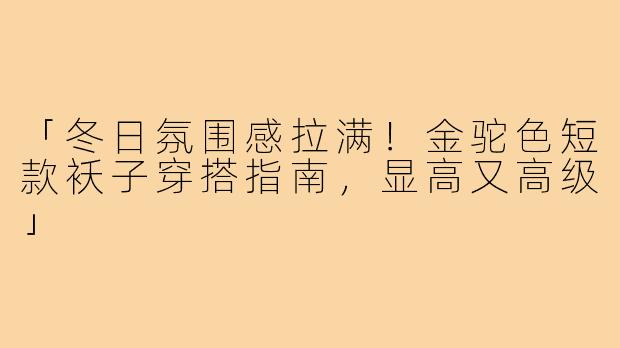 「冬日氛围感拉满!金驼色短款袄子穿搭指南,显高又高级」