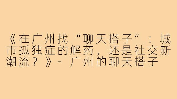 《在广州找“聊天搭子”：城市孤独症的解药，还是社交新潮流？》