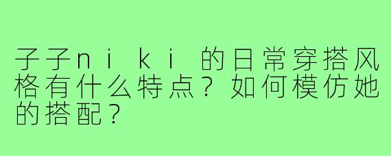 子子niki的日常穿搭风格有什么特点?如何模仿她的搭配?