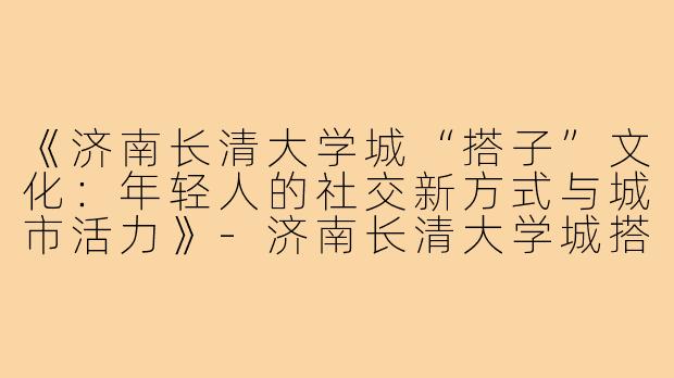 《济南长清大学城“搭子”文化：年轻人的社交新方式与城市活力》