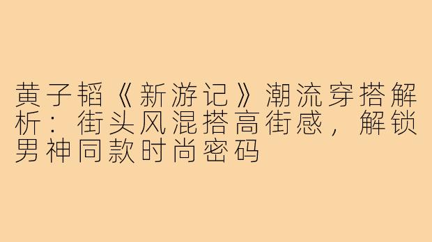 黄子韬《新游记》潮流穿搭解析：街头风混搭高街感，解锁男神同款时尚密码