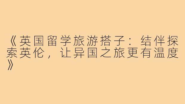 《英国留学旅游搭子：结伴探索英伦，让异国之旅更有温度》