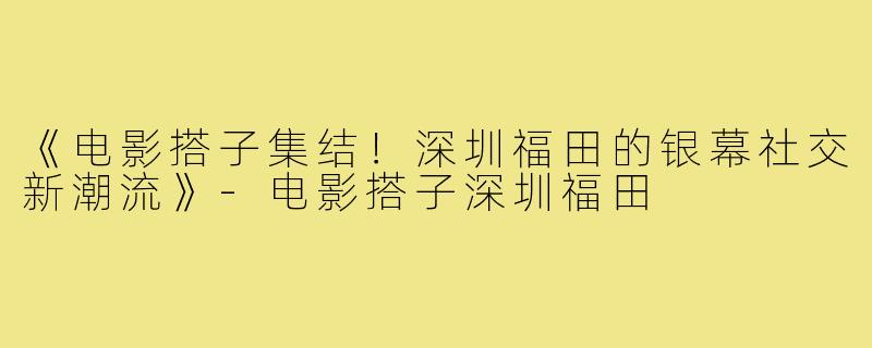 《电影搭子集结！深圳福田的银幕社交新潮流》-电影搭子深圳福田
