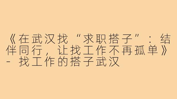 《在武汉找“求职搭子”：结伴同行，让找工作不再孤单》-找工作的搭子武汉
