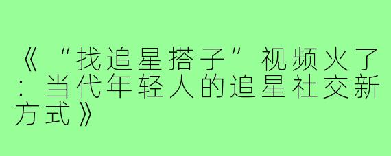《“找追星搭子”视频火了:当代年轻人的追星社交新方式》