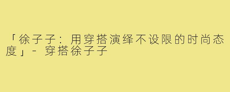 「徐子子：用穿搭演绎不设限的时尚态度」-穿搭徐子子