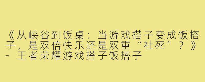 《从峡谷到饭桌：当游戏搭子变成饭搭子，是双倍快乐还是双重“社死”？》-王者荣耀游戏搭子饭搭子