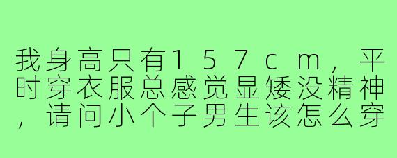 我身高只有157cm，平时穿衣服总感觉显矮没精神，请问小个子男生该怎么穿搭才能显高又有气质？