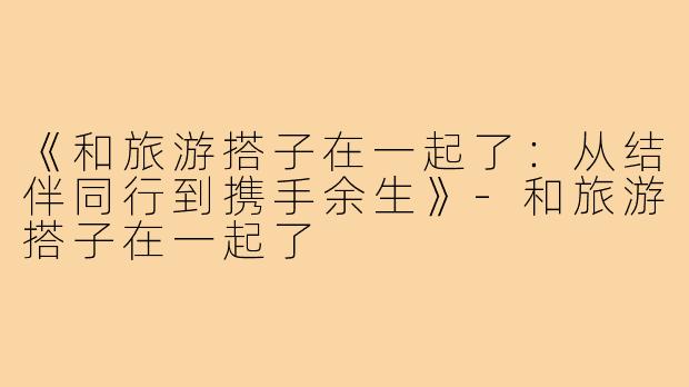 《和旅游搭子在一起了:从结伴同行到携手余生》-和旅游搭子在一起了