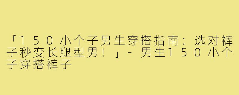 「150小个子男生穿搭指南：选对裤子秒变长腿型男！」