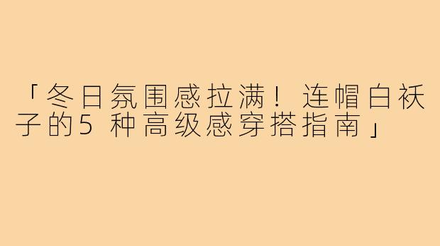 「冬日氛围感拉满！连帽白袄子的5种高级感穿搭指南」