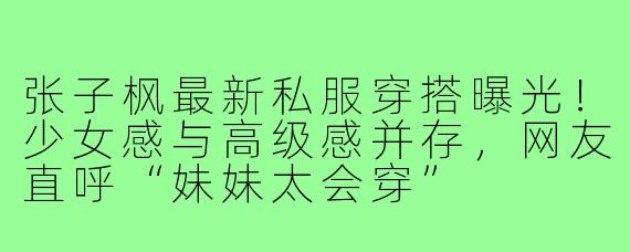 张子枫最新私服穿搭曝光!少女感与高级感并存,网友直呼“妹妹太会穿”