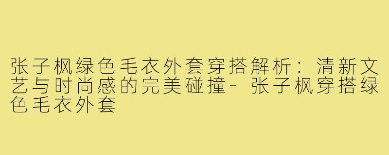 张子枫绿色毛衣外套穿搭解析:清新文艺与时尚感的完美碰撞-张子枫穿搭绿色毛衣外套