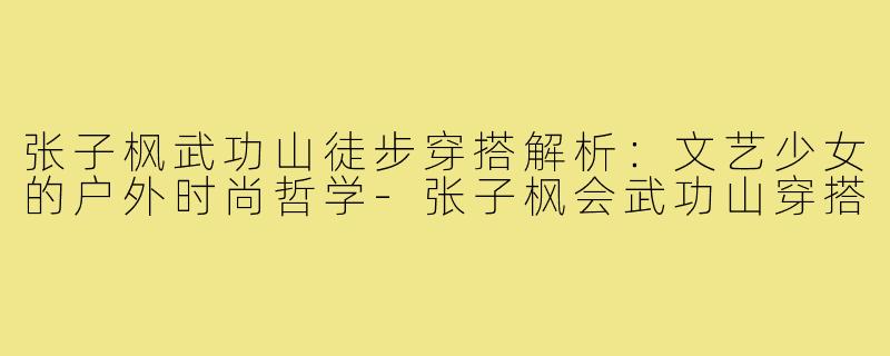 张子枫武功山徒步穿搭解析:文艺少女的户外时尚哲学-张子枫会武功山穿搭