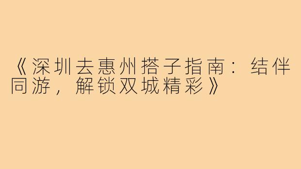 《深圳去惠州搭子指南:结伴同游,解锁双城精彩》