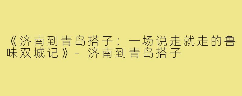 《济南到青岛搭子：一场说走就走的鲁味双城记》-济南到青岛搭子