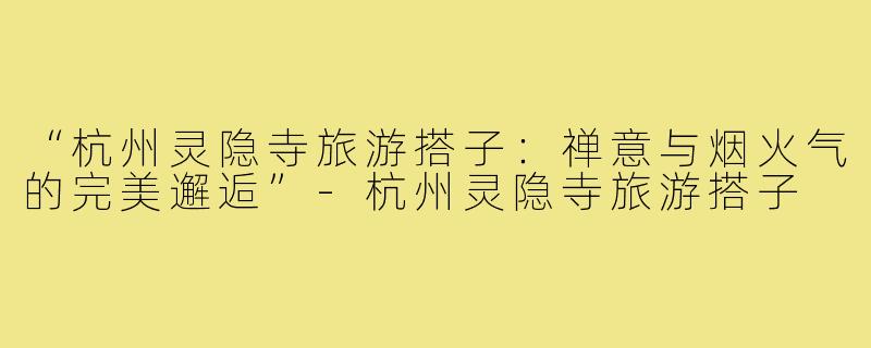 “杭州灵隐寺旅游搭子:禅意与烟火气的完美邂逅”-杭州灵隐寺旅游搭子