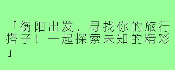 「衡阳出发，寻找你的旅行搭子！一起探索未知的精彩」