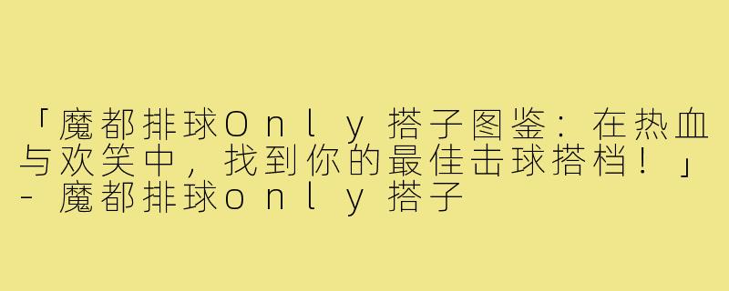 「魔都排球Only搭子图鉴：在热血与欢笑中，找到你的最佳击球搭档！」-魔都排球only搭子
