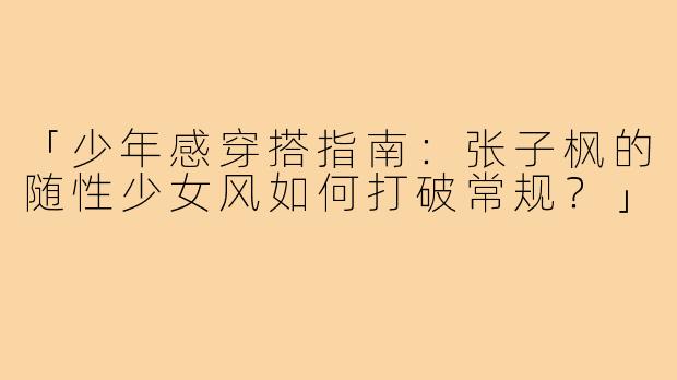 「少年感穿搭指南：张子枫的随性少女风如何打破常规？」