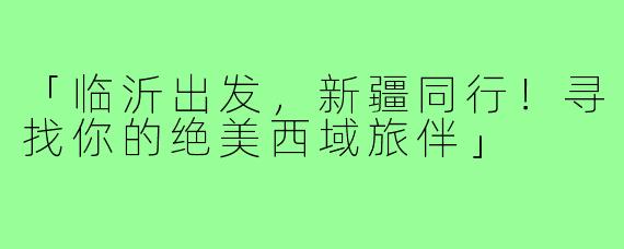 「临沂出发,新疆同行!寻找你的绝美西域旅伴」