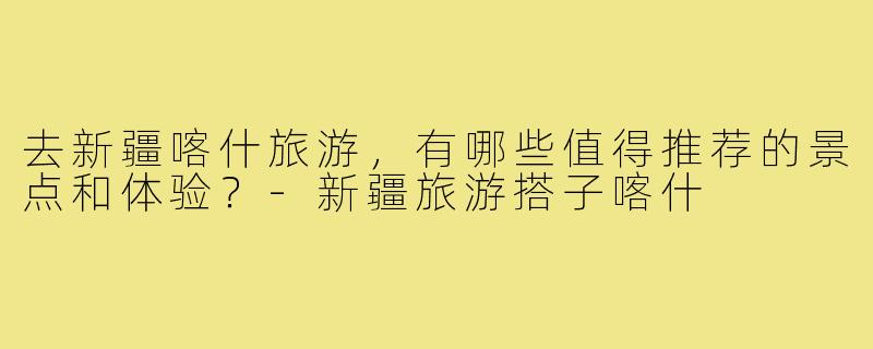 去新疆喀什旅游,有哪些值得推荐的景点和体验?-新疆旅游搭子喀什