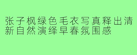 张子枫绿色毛衣写真释出清新自然演绎早春氛围感
