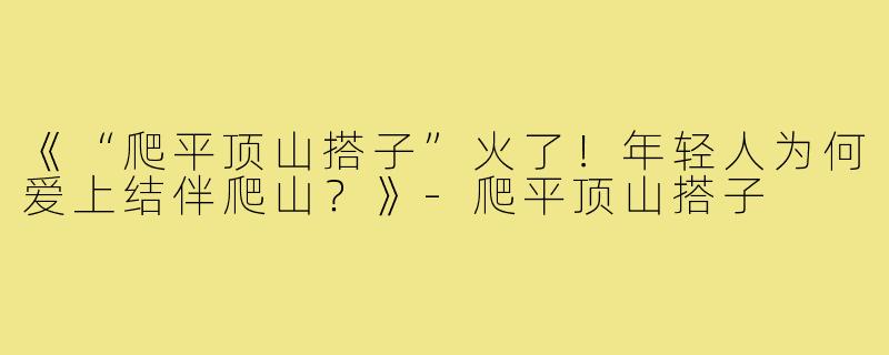 《“爬平顶山搭子”火了!年轻人为何爱上结伴爬山?》-爬平顶山搭子