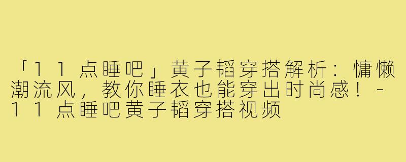「11点睡吧」黄子韬穿搭解析:慵懒潮流风,教你睡衣也能穿出时尚感!-11点睡吧黄子韬穿搭视频