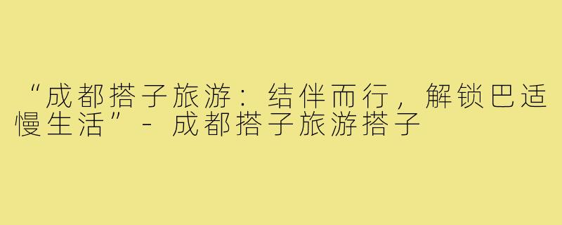 “成都搭子旅游:结伴而行,解锁巴适慢生活”-成都搭子旅游搭子