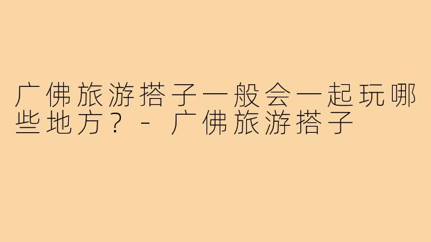 广佛旅游搭子一般会一起玩哪些地方?-广佛旅游搭子