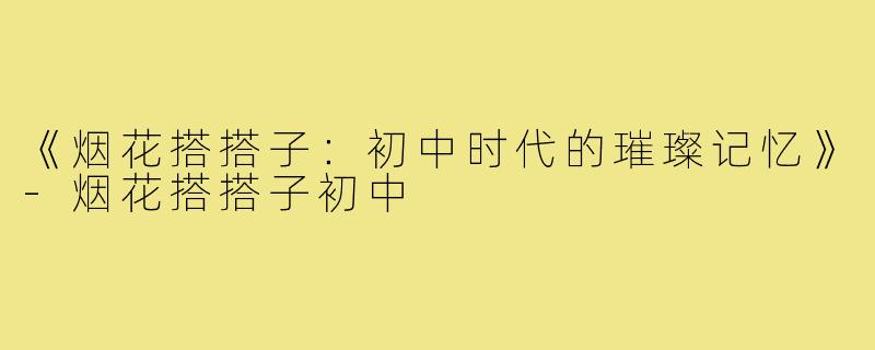 《烟花搭搭子:初中时代的璀璨记忆》-烟花搭搭子初中