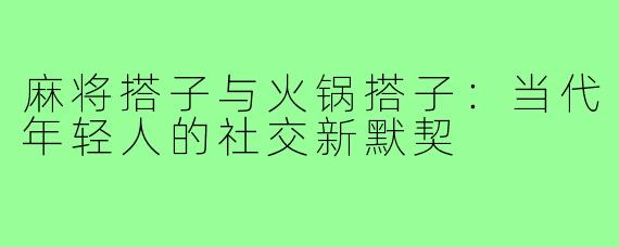 麻将搭子与火锅搭子：当代年轻人的社交新默契