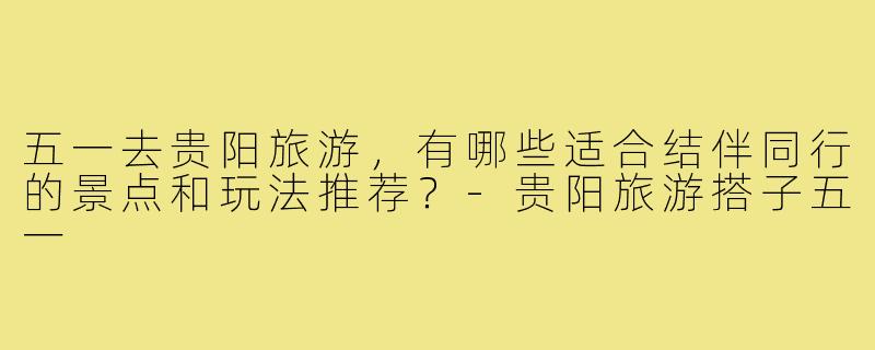 五一去贵阳旅游，有哪些适合结伴同行的景点和玩法推荐？-贵阳旅游搭子五一