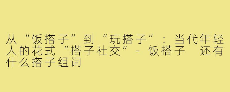 从“饭搭子”到“玩搭子”：当代年轻人的花式“搭子社交”-饭搭子 还有什么搭子组词