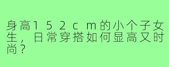 身高152cm的小个子女生,日常穿搭如何显高又时尚?