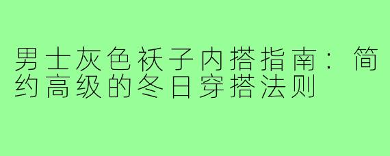 男士灰色袄子内搭指南:简约高级的冬日穿搭法则