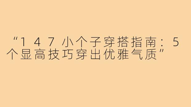 “147小个子穿搭指南:5个显高技巧穿出优雅气质”