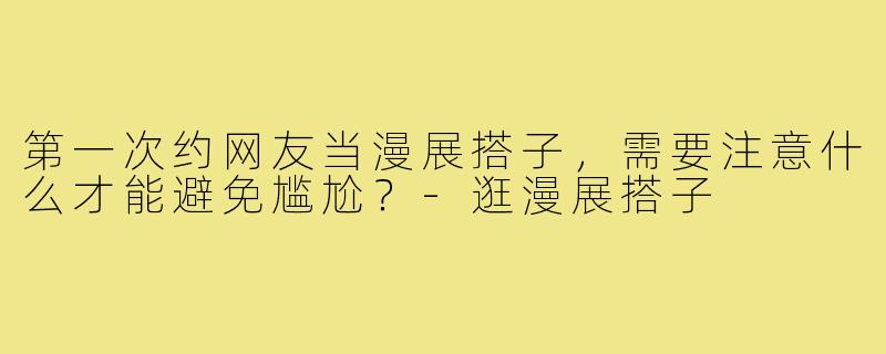 第一次约网友当漫展搭子,需要注意什么才能避免尴尬?-逛漫展搭子