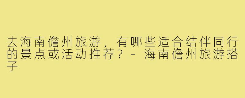 去海南儋州旅游,有哪些适合结伴同行的景点或活动推荐?-海南儋州旅游搭子