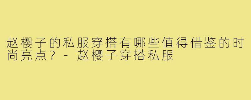 赵樱子的私服穿搭有哪些值得借鉴的时尚亮点?-赵樱子穿搭私服