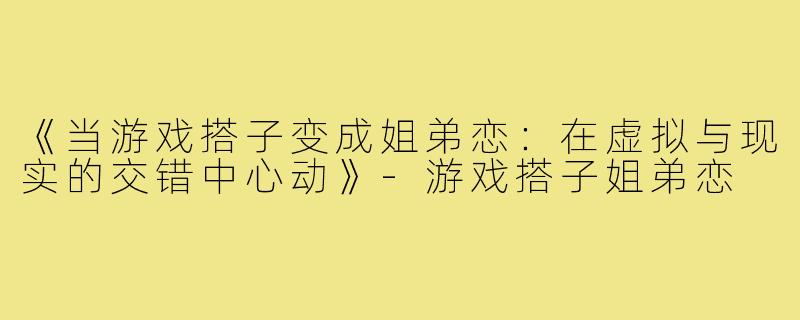 《当游戏搭子变成姐弟恋：在虚拟与现实的交错中心动》