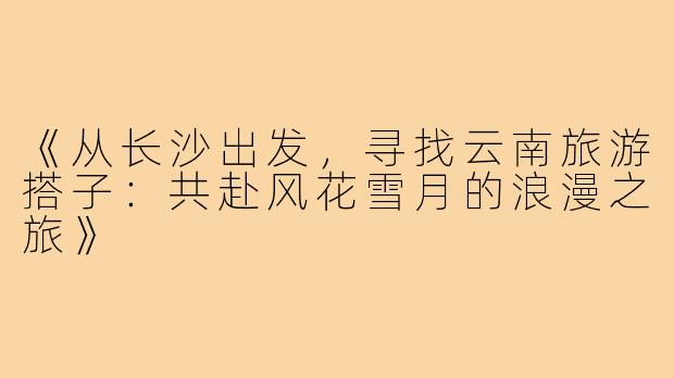 《从长沙出发，寻找云南旅游搭子：共赴风花雪月的浪漫之旅》